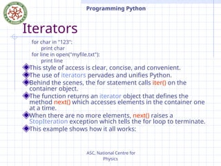 ASC, National Centre for
Physics
Programming Python
Iterators
for char in "123":
print char
for line in open("myfile.txt"):
print line
This style of access is clear, concise, and convenient.
The use of iterators pervades and unifies Python.
Behind the scenes, the for statement calls iter() on the
container object.
The function returns an iterator object that defines the
method next() which accesses elements in the container one
at a time.
When there are no more elements, next() raises a
StopIteration exception which tells the for loop to terminate.
This example shows how it all works:
 