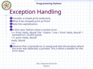 ASC, National Centre for
Physics
Programming Python
Exception Handling
Consider a simple print statement.
What if we misspelt print as Print?
Note the capitalization.
In this case, Python raises a syntax error.
>>> Print 'Hello, World' File "<stdin>", line 1 Print 'Hello, World' ^
SyntaxError: invalid syntax
>>> print 'Hello, World'
Hello, World
>>>
Observe that a SyntaxError is raised and also the location where
the error was detected, is printed. This is what a handler for the
error does.
 