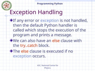ASC, National Centre for
Physics
Programming Python
Exception Handling
If any error or exception is not handled,
then the default Python handler is
called which stops the execution of the
program and prints a message.
We can also have an else clause with
the try..catch block.
The else clause is executed if no
exception occurs.
 