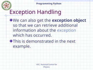 ASC, National Centre for
Physics
Programming Python
Exception Handling
We can also get the exception object
so that we can retrieve additional
information about the exception
which has occurred.
This is demonstrated in the next
example.
 