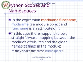 ASC, National Centre for
Physics
Programming Python
Python Scopes and
Namespaces
In the expression modname.funcname,
modname is a module object and
funcname is an attribute of it.
In this case there happens to be a
straightforward mapping between the
module’s attributes and the global
names defined in the module:
 they share the same namespace!
 