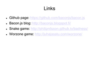 Links
l 

Github page: https://github.com/baconjs/bacon.js

l 

Bacon.js blog: http://baconjs.blogspot.fi/

l 

Snake game: http://philipnilsson.github.io/badness/

l 

Worzone game: http://juhajasatu.com/worzone/

 