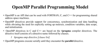 OpenMP Parallel Programming Model
• OpenMP is an API that can be used with FORTRAN, C, and C++ for programming shared
address space machines.
• OpenMP directives provide support for concurrency, synchronization and data handling
while obviating the need for explicitly setting up mutexes, condition variables, data scope,
and initialization.
• OpenMP directives in C and C++ are based on the #pragma compiler directives. The
directive itself consists of a directive name followed by clauses.
1 #pragma omp directive [clause list]
• OpenMP programs execute serially until they encounter the parallel directive.
 