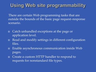 There are certain Web programming tasks that are
outside the bounds of the basic page request–response
scenario.

   Catch unhandled exceptions at the page or
    application level.
   Read and modify settings in different configuration
    files.
   Enable asynchronous communication inside Web
    pages.
   Create a custom HTTP handler to respond to
    requests for nonstandard file types.
 