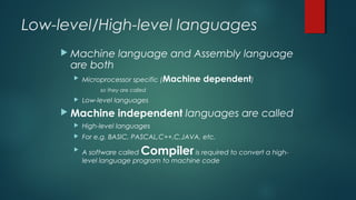 Low-level/High-level languages
 Machine language and Assembly language
are both
 Microprocessor specific (Machine dependent)
so they are called
 Low-level languages
 Machine independent languages are called
 High-level languages
 For e.g. BASIC, PASCAL,C++,C,JAVA, etc.

A software called Compiler is required to convert a high-
level language program to machine code
 