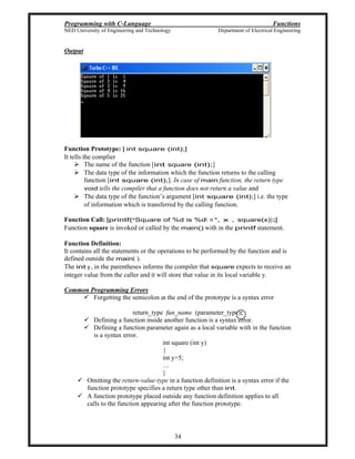 Programming with C-Language Functions
NED University of Engineering and Technology Department of Electrical Engineering
34
Output
Function Prototype: [ int square (int);]
It tells the complier
The name of the function [int square (int);]
The data type of the information which the function returns to the calling
function [int square (int);]. In case of main function, the return type
void tells the compiler that a function does not return a value and
The data type of the function s argument [int square (int);] i.e. the type
of information which is transferred by the calling function.
Function Call: [printf( Square of %d is %d n , x , square(x)) ;]
Function square is invoked or called by the main() with in the printf statement.
Function Definition:
It contains all the statements or the operations to be performed by the function and is
defined outside the main( ).
The int y, in the parentheses informs the compiler that square expects to receive an
integer value from the caller and it will store that value in its local variable y.
Common Programming Errors
Forgetting the semicolon at the end of the prototype is a syntax error
return_type fun_name (parameter_type);
Defining a function inside another function is a syntax error.
Defining a function parameter again as a local variable with in the function
is a syntax error.
int square (int y)
{
int y=5;
}
Omitting the return-value-type in a function definition is a syntax error if the
function prototype specifies a return type other than int.
A function prototype placed outside any function definition applies to all
calls to the function appearing after the function prototype.
 