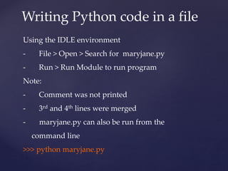 Writing Python code in a file 
Using the IDLE environment 
- File > Open > Search for maryjane.py 
- Run > Run Module to run program 
Note: 
- Comment was not printed 
- 3rd and 4th lines were merged 
- maryjane.py can also be run from the 
command line 
>>> python maryjane.py 
 