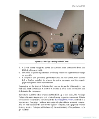 Figure 17—Package Delivery Detector parts
5. A 9-volt power supply to power the Arduino once untethered from the
USB development cable
6. Two wood or plastic square tiles, preferably connected together via a wedge
on one side
7. A computer (not pictured), preferably Linux or Mac-based, with Python
2.6 or higher installed to process incoming messages and interrogate
popular logistics firms’ web services
Depending on the type of Arduino that you opt to use for this project, you
will also need a standard A to B or A to Mini-B USB cable to connect the
Arduino to the computer.
If you have built the other projects in this book up to this point, the Package
Delivery Detector is going to be a relatively easy project to construct. This is
because it’s essentially a variation of the Tweeting Bird Feeder. Instead of a
light sensor, this project will use a strategically placed force sensitive resistor.
And we will enhance the bird feeder Python script to poll a popular courier
delivery service. Doing so will help certify the authenticity of the delivery. Let’s
get started!
report erratum • discuss
What You Need • 89
 