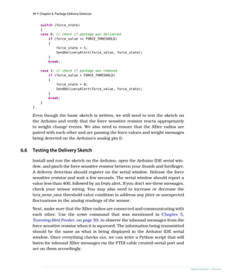 switch (force_state)
{
case 0: // check if package was delivered
if (force_value >= FORCE_THRESHOLD)
{
force_state = 1;
SendDeliveryAlert(force_value, force_state);
}
break;
case 1: // check if package was removed
if (force_value < FORCE_THRESHOLD)
{
force_state = 0;
SendDeliveryAlert(force_value, force_state);
}
break;
}
}
Even though the basic sketch is written, we still need to test the sketch on
the Arduino and verify that the force sensitive resistor reacts appropriately
to weight change events. We also need to ensure that the XBee radios are
paired with each other and are passing the force values and weight messages
being detected on the Arduino’s analog pin 0.
6.6 Testing the Delivery Sketch
Install and run the sketch on the Arduino, open the Arduino IDE serial win-
dow, and pinch the force sensitive resistor between your thumb and forefinger.
A delivery detection should register on the serial window. Release the force
sensitive resistor and wait a few seconds. The serial window should report a
value less than 400, followed by an Empty alert. If you don’t see these messages,
check your sensor wiring. You may also need to increase or decrease the
force_sensor_value threshold value condition to address any jitter or unexpected
fluctuations in the analog readings of the sensor.
Next, make sure that the XBee radios are connected and communicating with
each other. Use the screen command that was mentioned in Chapter 5,
Tweeting Bird Feeder, on page 59, to observe the inbound messages from the
force sensitive resistor when it is squeezed. The information being transmitted
should be the same as what is being displayed in the Arduino IDE serial
window. Once everything checks out, we can write a Python script that will
listen for inbound XBee messages via the FTDI cable created–serial port and
act on them accordingly.
94 • Chapter 6. Package Delivery Detector
report erratum • discuss
 