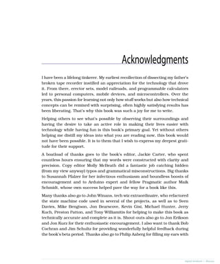 Acknowledgments
I have been a lifelong tinkerer. My earliest recollection of dissecting my father’s
broken tape recorder instilled an appreciation for the technology that drove
it. From there, erector sets, model railroads, and programmable calculators
led to personal computers, mobile devices, and microcontrollers. Over the
years, this passion for learning not only how stuff works but also how technical
concepts can be remixed with surprising, often highly satisfying results has
been liberating. That’s why this book was such a joy for me to write.
Helping others to see what’s possible by observing their surroundings and
having the desire to take an active role in making their lives easier with
technology while having fun is this book’s primary goal. Yet without others
helping me distill my ideas into what you are reading now, this book would
not have been possible. It is to them that I wish to express my deepest grati-
tude for their support.
A boatload of thanks goes to the book’s editor, Jackie Carter, who spent
countless hours ensuring that my words were constructed with clarity and
precision. Copy editor Molly McBeath did a fantastic job catching hidden
(from my view anyway) typos and grammatical misconstructions. Big thanks
to Susannah Pfalzer for her infectious enthusiasm and boundless boosts of
encouragement and to Arduino expert and fellow Pragmatic author Maik
Schmidt, whose own success helped pave the way for a book like this.
Many thanks also go to John Winans, tech wiz extraordinaire, who refactored
the state machine code used in several of the projects, as well as to Sven
Davies, Mike Bengtson, Jon Bearscove, Kevin Gisi, Michael Hunter, Jerry
Kuch, Preston Patton, and Tony Williamitis for helping to make this book as
technically accurate and complete as it is. Shout-outs also go to Jon Erikson
and Jon Kurz for their enthusiastic encouragement. I also want to thank Bob
Cochran and Jim Schultz for providing wonderfully helpful feedback during
the book’s beta period. Thanks also go to Philip Aaberg for filling my ears with
report erratum • discuss
 