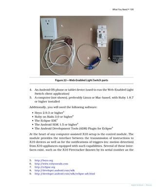 Figure 22—Web-Enabled Light Switch parts
4. An Android OS phone or tablet device (used to run the Web-Enabled Light
Switch client application)
5. A computer (not shown), preferably Linux or Mac-based, with Ruby 1.8.7
or higher installed
Additionally, you will need the following software:
• Heyu 2.9.3 or higher5
• Ruby on Rails 3.0 or higher6
• The Eclipse IDE7
• The Android SDK 1.5 or higher8
• The Android Development Tools (ADK) Plugin for Eclipse9
At the heart of any computer-assisted X10 setup is the control module. The
module provides the interface between the transmission of instructions to
X10 devices as well as for the notifications of triggers (ex: motion detection)
from X10 appliances equipped with such capabilities. Several of these inter-
faces exist, such as the X10 Firecracker (known by its serial number as the
5. http:/
/heyu.org
6. http:/
/www.rubyonrails.com
7. http:/
/eclipse.org
8. http:/
/developer.android.com/sdk
9. http:/
/developer.android.com/sdk/eclipse-adt.html
report erratum • discuss
What You Need • 109
 