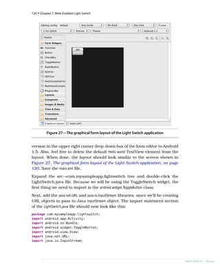 Figure 27—The graphical form layout of the Light Switch application
version in the upper right corner drop-down box of the form editor to Android
1.5. Also, feel free to delete the default Hello world TextView element from the
layout. When done, the layout should look similar to the screen shown in
Figure 27, The graphical form layout of the Light Switch application, on page
120. Save the main.xml file.
Expand the src→com.mysampleapp.lightswitch tree and double-click the
LightSwitch.java file. Because we will be using the ToggleSwitch widget, the
first thing we need to import is the android.widget.ToggleButton class.
Next, add the java.net.URL and java.io.InputStream libraries, since we’ll be creating
URL objects to pass to Java InputStream object. The import statement section
of the LightSwitch.java file should now look like this:
package com.mysampleapp.lightswitch;
import android.app.Activity;
import android.os.Bundle;
import android.widget.ToggleButton;
import android.view.View;
import java.net.URL;
import java.io.InputStream;
120 • Chapter 7. Web-Enabled Light Switch
report erratum • discuss
 