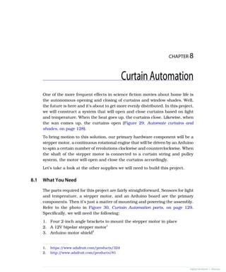 CHAPTER 8
CurtainAutomation
One of the more frequent effects in science fiction movies about home life is
the autonomous opening and closing of curtains and window shades. Well,
the future is here and it’s about to get more evenly distributed. In this project,
we will construct a system that will open and close curtains based on light
and temperature. When the heat goes up, the curtains close. Likewise, when
the sun comes up, the curtains open (Figure 29, Automate curtains and
shades, on page 128).
To bring motion to this solution, our primary hardware component will be a
stepper motor, a continuous rotational engine that will be driven by an Arduino
to spin a certain number of revolutions clockwise and counterclockwise. When
the shaft of the stepper motor is connected to a curtain string and pulley
system, the motor will open and close the curtains accordingly.
Let’s take a look at the other supplies we will need to build this project.
8.1 What You Need
The parts required for this project are fairly straightforward. Sensors for light
and temperature, a stepper motor, and an Arduino board are the primary
components. Then it’s just a matter of mounting and powering the assembly.
Refer to the photo in Figure 30, Curtain Automation parts, on page 129.
Specifically, we will need the following:
1. Four 2-inch angle brackets to mount the stepper motor in place
2. A 12V bipolar stepper motor1
3. Arduino motor shield2
1. https:/
/www.adafruit.com/products/324
2. http:/
/www.adafruit.com/products/81
report erratum • discuss
 