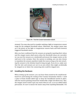 Figure 34—Test the Curtain Automation sketch
attained. You may also need to consider omitting a light or temperature sensor
range for the assigned threshold values. Otherwise, the stepper motor may
act a bit jittery as the light or temperature wavers back and forth between
triggered threshold values.
After you have confirmed that the sensors are properly reporting their values
and the stepper motor shaft moves when the threshold values are exceeded,
we can seat the sensors on a windowsill and mount the stepper motor on the
wall next to the curtains. Once the system is working, you can also choose
to reposition the sensors anywhere inside the room as long as the wire attach-
ing the sensors to the Arduino board is long enough. If you do so, make sure
that the wire and sensors are not in an area where they might accidentally
be stepped on or where the connecting wire could be tripped over.
8.7 Installing the Hardware
When setting up the sensors, you can leave them seated in the small bread-
board we used during the testing of the Curtain Automation sketch. I used
a piece of foam double-sided tape to keep the breadboard seated in place,
with the sensors pointing toward the window like a high-tech flower box. Also,
the stepper motor tends to get very warm when in use, so as an added safety
precaution, be sure to mount the motor away from anything flammable. For
report erratum • discuss
Installing the Hardware • 139
 