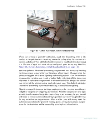 Figure 35—Curtain Automation, installed and calibrated
When the system is perfectly calibrated, mark the drawstring with a felt
marker at the points where the string meets the pulley when the curtains are
opened and closed. This will help should you need to recalibrate the drawstring
if it falls out of sync over time. Once configured, your setup may look like
Figure 35, Curtain Automation, installed and calibrated, on page 141.
Test the system a few times by covering the photocell and artificially heating
the temperature sensor with your breath or a blow dryer. Observe when the
photocell triggers the curtain opening and closing events. If it’s too sensitive
or opens the curtains as a result of indoor light reflecting off the glass, you
may need to reposition the photocell in a different location. I taped the sensor
to a corner of the window using black electrical tape. This helped minimize
the sensor from being exposed and reacting to indoor room lighting.
Allow the assembly to run a few days, noting when the curtains should react
to light or temperature triggering the sensors. Alter the temperature and light
sensitivity values accordingly. Once everything is set up correctly, you should
only need to check on the curtain string’s position once every couple of weeks
for any recalibration adjustments. After a while, you will simply take the
autonomous curtains for granted. Visiting guests seeing the curtains in oper-
ation for the first time will be amazed by your high-tech handiwork.
report erratum • discuss
Installing the Hardware • 141
 