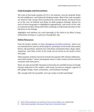 Code Examples and Conventions
The code in this book consists of C/C++ for Arduino, Java for Android, Ruby
for web middleware, and Python for desktop scripts. Most of the code examples
are listed in full, except when burdened by external library overhead (such
as in the case of Android and Ruby on Rails program listings). Syntax for
each of these languages is highlighted appropriately, and much of the code
is commented inline along with bullet markings to help bring attention to the
big ideas in the listings.
Highlights and sidebars are used sparingly in the book in an effort to keep
information moving at a quick yet manageable clip.
Online Resources
Visit the book’s website at http://pragprog.com/titles/mrhome, where you
can download the code for all the projects, participate in the book’s discussion
forum, ask questions, and post your own home automation ideas. Bugs, typos,
omissions, and other errors in the book can be found on the book’s errata
web page.
Other popular website resources include the popular DIY websites Makezine,
and Instructables,2
where participants share a wide variety of home-brewed
creations with their peers.
There are also several IRC channels on freenode.net and SIG forums on Google
Groups dedicated to the subject, with many focused on singular aspects of
DIY gadget design, home automation, and hardware hacking.3
OK, enough with the preamble. Let’s get ready to build something!
2. http:/
/www.makezine.com and http:/
/www.instructables.com, respectively.
3. http:/
/groups.google.com/group/comp.home.automation/topics
report erratum • discuss
Code Examples and Conventions • xvii
 