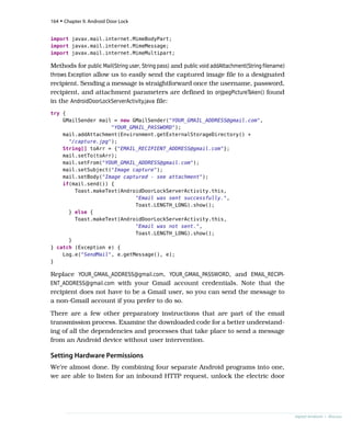 import javax.mail.internet.MimeBodyPart;
import javax.mail.internet.MimeMessage;
import javax.mail.internet.MimeMultipart;
Methods for public Mail(String user, String pass) and public void addAttachment(String filename)
throws Exception allow us to easily send the captured image file to a designated
recipient. Sending a message is straightforward once the username, password,
recipient, and attachment parameters are defined in onJpegPictureTaken() found
in the AndroidDoorLockServerActivity.java file:
try {
GMailSender mail = new GMailSender("YOUR_GMAIL_ADDRESS@gmail.com",
"YOUR_GMAIL_PASSWORD");
mail.addAttachment(Environment.getExternalStorageDirectory() +
"/capture.jpg");
String[] toArr = {"EMAIL_RECIPIENT_ADDRESS@gmail.com"};
mail.setTo(toArr);
mail.setFrom("YOUR_GMAIL_ADDRESS@gmail.com");
mail.setSubject("Image capture");
mail.setBody("Image captured - see attachment");
if(mail.send()) {
Toast.makeText(AndroidDoorLockServerActivity.this,
"Email was sent successfully.",
Toast.LENGTH_LONG).show();
} else {
Toast.makeText(AndroidDoorLockServerActivity.this,
"Email was not sent.",
Toast.LENGTH_LONG).show();
}
} catch (Exception e) {
Log.e("SendMail", e.getMessage(), e);
}
Replace YOUR_GMAIL_ADDRESS@gmail.com, YOUR_GMAIL_PASSWORD, and EMAIL_RECIPI-
ENT_ADDRESS@gmail.com with your Gmail account credentials. Note that the
recipient does not have to be a Gmail user, so you can send the message to
a non-Gmail account if you prefer to do so.
There are a few other preparatory instructions that are part of the email
transmission process. Examine the downloaded code for a better understand-
ing of all the dependencies and processes that take place to send a message
from an Android device without user intervention.
Setting Hardware Permissions
We’re almost done. By combining four separate Android programs into one,
we are able to listen for an inbound HTTP request, unlock the electric door
164 • Chapter 9. Android Door Lock
report erratum • discuss
 