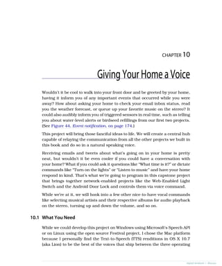 CHAPTER 10
GivingYourHomeaVoice
Wouldn’t it be cool to walk into your front door and be greeted by your home,
having it inform you of any important events that occurred while you were
away? How about asking your home to check your email inbox status, read
you the weather forecast, or queue up your favorite music on the stereo? It
could also audibly inform you of triggered sensors in real time, such as telling
you about water-level alerts or birdseed refillings from our first two projects.
(See Figure 44, Event notification, on page 174.)
This project will bring those fanciful ideas to life. We will create a central hub
capable of relaying the communication from all the other projects we built in
this book and do so in a natural speaking voice.
Receiving emails and tweets about what’s going on in your home is pretty
neat, but wouldn’t it be even cooler if you could have a conversation with
your home? What if you could ask it questions like “What time is it?” or dictate
commands like “Turn on the lights” or “Listen to music” and have your home
respond in kind. That’s what we’re going to program in this capstone project
that brings together network-enabled projects like the Web-Enabled Light
Switch and the Android Door Lock and controls them via voice command.
While we’re at it, we will hook into a few other nice-to-have vocal commands
like selecting musical artists and their respective albums for audio playback
on the stereo, turning up and down the volume, and so on.
10.1 What You Need
While we could develop this project on Windows using Microsoft’s Speech API
or on Linux using the open source Festival project, I chose the Mac platform
because I personally find the Text-to-Speech (TTS) renditions in OS X 10.7
(aka Lion) to be the best of the voices that ship between the three operating
report erratum • discuss
 