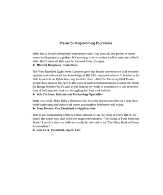Praise for Programming Your Home
Mike has a broad technology experience base that puts all the pieces of some
remarkable projects together. It’s amazing that he makes it all so easy and afford-
able. Don’t miss all that can be learned from this gem.
➤ Michael Bengtson, Consultant
The Web-Enabled Light Switch project gave my family convenience and security
options and enhanced my knowledge of RS-232 communications. It is nice to be
able to switch on lights from my favorite chair. And the Tweeting Bird Feeder
project has opened my eyes to the uses of radio communications around the home
for things besides Wi-Fi, and it will help in my work to contribute to the preserva-
tion of bird species that are struggling for food and habitat.
➤ Bob Cochran, Information Technology Specialist
With this book, Mike Riley celebrates the Arduino microcontroller in a way that
both beginning and advanced home automation hobbyists will enjoy.
➤ Sven Davies, Vice President of Applications
This is an outstanding reference that should be on the desk of every DIYer. In
much the same way that software engineers mention “The Gang of Four Patterns
Book,” I predict this text will eventually be referred to as “The Riley Book of Home
Automation.”
➤ Jon Kurz, President, Dycet, LLC
 
