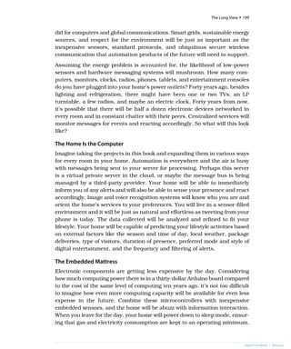 did for computers and global communications. Smart grids, sustainable energy
sources, and respect for the environment will be just as important as the
inexpensive sensors, standard protocols, and ubiquitous secure wireless
communication that automation products of the future will need to support.
Assuming the energy problem is accounted for, the likelihood of low-power
sensors and hardware messaging systems will mushroom. How many com-
puters, monitors, clocks, radios, phones, tablets, and entertainment consoles
do you have plugged into your home’s power outlets? Forty years ago, besides
lighting and refrigeration, there might have been one or two TVs, an LP
turntable, a few radios, and maybe an electric clock. Forty years from now,
it’s possible that there will be half a dozen electronic devices networked in
every room and in constant chatter with their peers. Centralized services will
monitor messages for events and reacting accordingly. So what will this look
like?
The Home Is the Computer
Imagine taking the projects in this book and expanding them in various ways
for every room in your home. Automation is everywhere and the air is busy
with messages being sent to your server for processing. Perhaps this server
is a virtual private server in the cloud, or maybe the message bus is being
managed by a third-party provider. Your home will be able to immediately
inform you of any alerts and will also be able to sense your presence and react
accordingly. Image and voice recognition systems will know who you are and
orient the home’s services to your preferences. You will live in a sensor-filled
environment and it will be just as natural and effortless as tweeting from your
phone is today. The data collected will be analyzed and refined to fit your
lifestyle. Your home will be capable of predicting your lifestyle activities based
on external factors like the season and time of day, local weather, package
deliveries, type of visitors, duration of presence, preferred mode and style of
digital entertainment, and the frequency and filtering of alerts.
The Embedded Mattress
Electronic components are getting less expensive by the day. Considering
how much computing power there is in a thirty-dollar Arduino board compared
to the cost of the same level of computing ten years ago, it’s not too difficult
to imagine how even more computing capacity will be available for even less
expense in the future. Combine these microcontrollers with inexpensive
embedded sensors, and the home will be abuzz with information interaction.
When you leave for the day, your home will power down to sleep mode, ensur-
ing that gas and electricity consumption are kept to an operating minimum.
report erratum • discuss
The Long View • 199
 