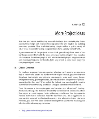 CHAPTER 12
MoreProjectIdeas
Now that you have a solid footing on which to climb, you can take your home
automation design and construction experience to new heights by building
your own projects. This brief concluding chapter offers a quick survey of
other ideas to consider using equipment you have already worked with.
If you assembled all the projects in this book, you already have most of the
hardware required to build the ideas presented in this chapter. You can also
take the code from these projects and have these new project suggestions up
and running with just a few tweaks. Let’s take a look at some more ways you
can program your home.
12.1 Clutter Detector
Do you have a spouse, kids, or a partner who just can’t seem to keep an area
free of clutter and debris no matter how often you think it gets cleaned up?
Somehow that empty spot attracts newspapers, junk mail, empty boxes,
crumpled clothing, packing material, and whatever else happens to be pseudo-
magnetized to that spot? If so, enlist the help of your newfound electronics
experience by constructing a detector using an infrared distance sensor.1
Point the sensor at the empty space and measure the “clean area” reading.
As clutter piles up, the distance detected by the sensor will be reduced. Have
this trigger an email to your clutter-collecting cohabitants that they need to
remove their clutter collection from the detection area. Be as aggressive as
you want to on email notification frequency. And when the clutter has been
removed, you can even send an email message from your home thanking the
offender(s) for cleaning up the mess.
1. http:/
/www.adafruit.com/products/164
report erratum • discuss
 