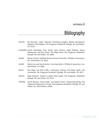 APPENDIX 2
Bibliography
[Bur10] Ed Burnette. Hello, Android: Introducing Google’s Mobile Development
Platform, Third Edition. The Pragmatic Bookshelf, Raleigh, NC and Dallas,
TX, 2010.
[CADH09] David Chelimsky, Dave Astels, Zach Dennis, Aslak Hellesøy, Bryan
Helmkamp, and Dan North. The RSpec Book. The Pragmatic Bookshelf,
Raleigh, NC and Dallas, TX, 2009.
[Fal10] Robert Faludi. Building Wireless Sensor Networks. O’Reilly & Associates,
Inc, Sebastopol, CA, 2010.
[LA03] Mark Lutz and David Ascher. Learning Python. O’Reilly & Associates, Inc,
Sebastopol, CA, 2003.
[RC11] Ben Rady and Rod Coffin. Continuous Testing: with Ruby, Rails, and
JavaScript. The Pragmatic Bookshelf, Raleigh, NC and Dallas, TX, 2011.
[Sch11] Maik Schmidt. Arduino: A Quick Start Guide. The Pragmatic Bookshelf,
Raleigh, NC and Dallas, TX, 2011.
[TFH09] David Thomas, Chad Fowler, and Andrew Hunt. Programming Ruby: The
Pragmatic Programmer’s Guide. The Pragmatic Bookshelf, Raleigh, NC and
Dallas, TX, Third Edition, 2009.
report erratum • discuss
 