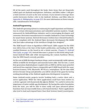 Of all the parts used throughout the book, three items that are frequently
called upon are Android smartphones, Arduinos, and XBee radios. I will give
a brief overview of each in the next sections. If you intend to leverage these
useful electronics further, refer to the Android, Arduino, and XBee titles in
Appendix 2, Bibliography, on page 213, for more information on these remark-
able, transformative technologies.
Android Programming
The Android operating system is continuing its rapid expansion and domina-
tion in certain telecommunications and embedded systems markets. Google
announced its Android@Home initiative and is encouraging developers and
consumer electronics manufacturers to consider Android as a base technology
for smart home systems. Several electronics vendors have released hardware
that is compliant with the Android Open Accessory Development Kit (ADK)
and that takes advantage of the interfaces Google has designed.3
The ADK board I chose is Sparkfun’s IOIO board. ADK support for the IOIO
was still in beta at the time of this book’s publication, and loading the ADK-
enabled firmware on the board is not a trivial exercise. Chapter 9, Android
Door Lock, on page 143, instead discusses a project in this book using tradi-
tional Android SDK calls while incorporating the custom hardware library
that the IOIO board currently provides.
As the cost of ADK developer hardware drops, more economically viable options
will be available for developers and manufacturers alike. But for now, a used
first-generation Android phone coupled with an IOIO is still far more powerful
and much less expensive than a comparably spec’d ADK board with the same
features (camera, GPS, Bluetooth, Wi-Fi) as a smartphone. By the time ADK
devices become cheap and plentiful, you will be ahead of the game by having
working knowledge of the Android application development ecosystem.
Some Android-centric projects involve building both a native client and a
server application. While the client applications could have been written in
a device-agnostic web framework like jQuery Mobile,4
it’s useful to stress the
importance of native mobile app development. By having this native foundation
from the start, you will be able to more easily call upon advanced phone
functions that are inaccessible from a web-based interface. Native applications
also tend to load and respond faster than their browser-based counterparts.
3. http:/
/developer.android.com/guide/topics/usb/adk.html
4. http:/
/jquerymobile.com/
14 • Chapter 2. Requirements
report erratum • discuss
 
