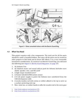 Figure 5—Deter unwanted visitors with the Electric Guard Dog.
4.1 What You Need
This project requires only a few components. The total cost for all the parts
should be under a hundred dollars. But since all the parts can be reused in
other projects in this book and in future DIY efforts, it is a very reasonable
investment consideration. To construct an Electric Guard Dog, you will need
the following (see Figure 6, Electric Guard Dog parts, on page 47):
1. An Arduino Uno
2. An Adafruit music and sound add-on pack for Arduino (includes wave
shield, speaker, wire, and SD card)1
3. A high-torque standard servo2
4. A Passive InfraRed (PIR) motion sensor
5. A 9-volt power supply to power the Arduino once untethered from the
USB development cable
6. A sturdy wooden rod with cotton or rubber affixed to the tip to serve as
a surface-protecting end-cap
7. Wire, twist ties, or rubber bands to affix the wooden rod to the servo gear
1. http:/
/www.adafruit.com/products/175
2. http:/
/www.adafruit.com/products/155
46 • Chapter 4. Electric Guard Dog
report erratum • discuss
 