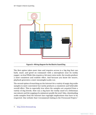 Figure 8—Wiring diagram for the Electric Guard Dog
The first option takes more time and requires access to a big dog that can
bark, snarl, and growl on command—with a microphone near its toothy
yapper, no less! While this requires a bit more extra work, the results produce
a more consistent and realistic effect. And because you know the source,
playback generates a more meaningful audio cue.
The second option of searching on the Internet for a variety of angry dog audio
samples is more convenient but rarely produces a consistent and believable
overall effect. This is especially true when the samples are acquired from a
variety of dog breeds. How can a dog have the toothy snarl of a Doberman
one minute and the yapping of a miniature poodle the next? Also, downloading
audio samples from the Internet has copyright implications that have to be
respected. One website that I recommend visiting is the Freesound Project,7
7. http:/
/www.freesound.org
50 • Chapter 4. Electric Guard Dog
report erratum • discuss
 