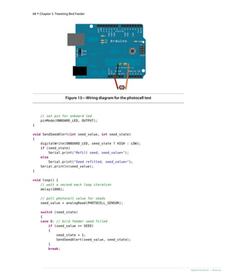 Figure 13—Wiring diagram for the photocell test
// set pin for onboard led
pinMode(ONBOARD_LED, OUTPUT);
}
void SendSeedAlert(int seed_value, int seed_state)
{
digitalWrite(ONBOARD_LED, seed_state ? HIGH : LOW);
if (seed_state)
Serial.print("Refill seed, seed_value=");
else
Serial.print("Seed refilled, seed_value=");
Serial.println(seed_value);
}
void loop() {
// wait a second each loop iteration
delay(1000);
// poll photocell value for seeds
seed_value = analogRead(PHOTOCELL_SENSOR);
switch (seed_state)
{
case 0: // bird feeder seed filled
if (seed_value >= SEED)
{
seed_state = 1;
SendSeedAlert(seed_value, seed_state);
}
break;
68 • Chapter 5. Tweeting Bird Feeder
report erratum • discuss
 