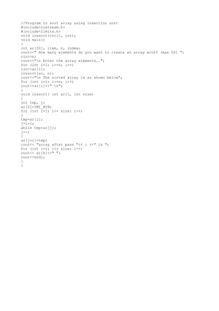 //Program to sort array using insertion sort
#include<iostream.h>
#include<limits.h>
void inssort(int[], int);
void main()
{
int ar[50], item, n, index;
cout<<" How many elements do you want to create an array with? (max 50) ";
cin>>n;
cout<<"n Enter the array elements..";
for (int i=1; i<=n; i++)
cin>>ar[i];
inssort(ar, n);
cout<<"n The sorted array is as shown below";
for (int i=1; i<=n; i++)
cout<<ar[i]<<" n";
}
void inssort( int ar[], int size)
{
int tmp, j;
ar[0]=IMI_MIN;
for (int i=1; i<= size; i++)
{
tmp=ar[i];
j=i-1;
while tmp<ar[j];
j--;
}
ar[j+1]=tmp;
cout<< "array after pass "<< i <<" is ";
for (int i=1; i<= size; i++)
cout<< ar[k]<<" ";
cout<<endl;
}
}

 