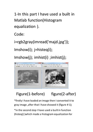 1-In this part I have used a built in
Matlab function(Histogram
equalization ).
Code:
i=rgb2gray(imread('majd.jpg'));
Imshow(i); j=histeq(i);
Imshow(j); imhist(i) ;imhist(j);
Figure(1-before) figure(2-after)
*firstly I have loaded an image then I converted it to
gray image ,after that I have showed it (figure # 1);
*in the second step I have used a builtin function
(histeq() )which made a histogram equalization for
 