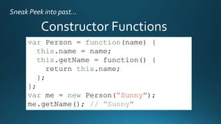Sneak Peek into past…

Constructor Functions
var Person = function(name) {
this.name = name;
this.getName = function() {
return this.name;
};
};
var me = new Person(“Sunny");
me.getName(); // “Sunny"

 