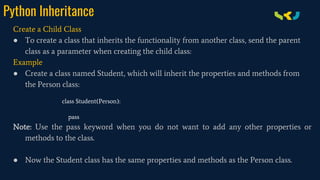 Python Inheritance
Create a Child Class
● To create a class that inherits the functionality from another class, send the parent
class as a parameter when creating the child class:
Example
● Create a class named Student, which will inherit the properties and methods from
the Person class:
class Student(Person):
pass
Note: Use the pass keyword when you do not want to add any other properties or
methods to the class.
● Now the Student class has the same properties and methods as the Person class.
 