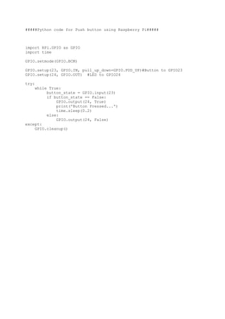 #####Python code for Push button using Raspberry Pi#####
import RPi.GPIO as GPIO
import time
GPIO.setmode(GPIO.BCM)
GPIO.setup(23, GPIO.IN, pull_up_down=GPIO.PUD_UP)#Button to GPIO23
GPIO.setup(24, GPIO.OUT) #LED to GPIO24
try:
while True:
button_state = GPIO.input(23)
if button_state == False:
GPIO.output(24, True)
print('Button Pressed...')
time.sleep(0.2)
else:
GPIO.output(24, False)
except:
GPIO.cleanup()
 