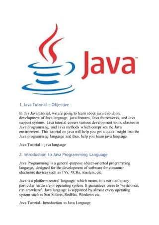 1. Java Tutorial – Objective
In this Java tutorial, we are going to learn about java evolution,
development of Java language, java features, Java frameworks, and Java
support systems. Java tutorial covers various development tools, classes in
Java programming, and Java methods which comprises the Java
environment. This tutorial on java will help you get a quick insight into the
Java programming language and thus, help you learn java language.
Java Tutorial – java language
2. Introduction to Java Programming Language
Java Programming is a general-purpose object-oriented programming
language, designed for the development of software for consumer
electronic devices such as TVs, VCRs, toasters, etc.
Java is a platform neutral language, which means it is not tied to any
particular hardware or operating system. It guarantees users to ‘write once,
run anywhere’. Java language is supported by almost every operating
system such as Sun Solaris, RedHat, Windows etc.
Java Tutorial- Introduction to Java Language
 