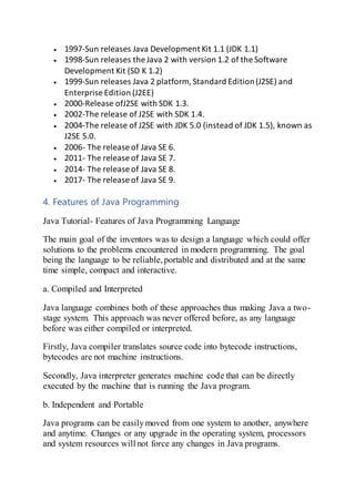  1997-Sun releases Java Development Kit 1.1 (JDK 1.1)
 1998-Sun releases the Java 2 with version 1.2 of the Software
Development Kit (SD K 1.2)
 1999-Sun releases Java 2 platform, Standard Edition(J2SE) and
Enterprise Edition (J2EE)
 2000-Release ofJ2SE with SDK 1.3.
 2002-The release of J2SE with SDK 1.4.
 2004-The release of J2SE with JDK 5.0 (instead of JDK 1.5), known as
J2SE 5.0.
 2006- The release of Java SE 6.
 2011- The release of Java SE 7.
 2014- The release of Java SE 8.
 2017- The release of Java SE 9.
4. Features of Java Programming
Java Tutorial- Features of Java Programming Language
The main goal of the inventors was to design a language which could offer
solutions to the problems encountered in modern programming. The goal
being the language to be reliable,portable and distributed and at the same
time simple, compact and interactive.
a. Compiled and Interpreted
Java language combines both of these approaches thus making Java a two-
stage system. This approach was never offered before, as any language
before was either compiled or interpreted.
Firstly, Java compiler translates source code into bytecode instructions,
bytecodes are not machine instructions.
Secondly, Java interpreter generates machine code that can be directly
executed by the machine that is running the Java program.
b. Independent and Portable
Java programs can be easilymoved from one system to another, anywhere
and anytime. Changes or any upgrade in the operating system, processors
and system resources will not force any changes in Java programs.
 