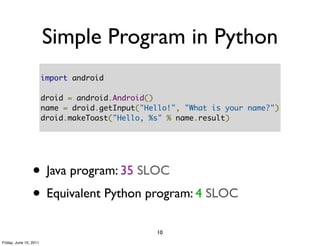 Simple Program in Python
                        import android

                        droid = android.Android()
                        name = droid.getInput("Hello!", "What is your name?")
                        droid.makeToast("Hello, %s" % name.result)




                 • Java program: 35 SLOC
                 • Equivalent Python program: 4 SLOC
                                                 10
Friday, June 10, 2011
 