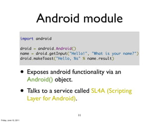 Android module
                        import android

                        droid = android.Android()
                        name = droid.getInput("Hello!", "What is your name?")
                        droid.makeToast("Hello, %s" % name.result)



                        • Exposes android functionality via an
                           Android() object.
                        • Talks to a service called SL4A (Scripting
                           Layer for Android).

                                                 11
Friday, June 10, 2011
 