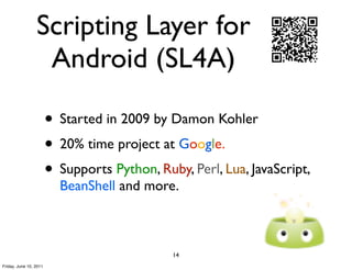 Scripting Layer for
                  Android (SL4A)

                        • Started in 2009 by Damon Kohler
                        • 20% time project at Google.
                        • Supports Python, Ruby, Perl, Lua, JavaScript,
                          BeanShell and more.



                                              14
Friday, June 10, 2011
 