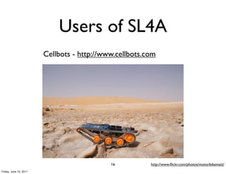 Users of SL4A
                        Cellbots - http://www.cellbots.com




                                            16          http://www.ﬂickr.com/photos/motorbikematt/
Friday, June 10, 2011
 
