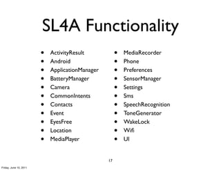 SL4A Functionality
                        •   ActivityResult            •   MediaRecorder
                        •   Android                   •   Phone
                        •   ApplicationManager        •   Preferences
                        •   BatteryManager            •   SensorManager
                        •   Camera                    •   Settings
                        •   CommonIntents             •   Sms
                        •   Contacts                  •   SpeechRecognition
                        •   Event                     •   ToneGenerator
                        •   EyesFree                  •   WakeLock
                        •   Location                  •   Wiﬁ
                        •   MediaPlayer               •   UI


                                                 17
Friday, June 10, 2011
 