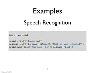 Examples
                          Speech Recognition
               import android

               droid = android.Android()
               message = droid.recognizeSpeech("What is your command?")
               droid.makeToast("You said: %s" % message.result)




                                           18
Friday, June 10, 2011
 