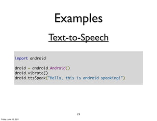 Examples
                                Text-to-Speech
               import android

               droid = android.Android()
               droid.vibrate()
               droid.ttsSpeak("Hello, this is android speaking!")




                                           19
Friday, June 10, 2011
 