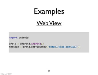 Examples
                                  Web View

               import android

               droid = android.Android()
               message = droid.webViewShow("http://xkcd.com/353/")




                                           20
Friday, June 10, 2011
 