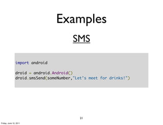 Examples
                                        SMS

               import android

               droid = android.Android()
               droid.smsSend(someNumber,"Let’s meet for drinks!")




                                           21
Friday, June 10, 2011
 