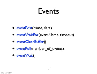 Events

                        • eventPost(name, data)
                        • eventWaitFor(eventName, timeout)
                        • eventClearBuffer()
                        • eventPoll(number_of_events)
                        • eventWait()
                                           24
Friday, June 10, 2011
 