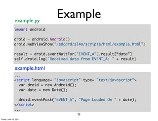 example.py
                                  Example
               import android

               droid = android.Android()
               droid.webViewShow("/sdcard/sl4a/scripts/html/example.html")

               result = droid.eventWaitFor("EVENT_A").result[“data”]
               self.droid.log("Received data from EVENT_A: " + result)

               example.html
               ...
               <script language= "javascript" type= "text/javascript">
                 var droid = new Android();
                 var date = new Date();

                 droid.eventPost("EVENT_A", "Page Loaded On " + date);
               </script>
               ...
                                           25
Friday, June 10, 2011
 