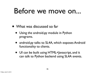 Before we move on...
                        • What was discussed so far
                         •   Using the android.py module in Python
                             programs.

                         •   android.py talks to SL4A, which exposes Android
                             functionality to clients.

                         •   UI can be built using HTML+Javascript, and it
                             can talk to Python backend using SL4A events.


                                                26
Friday, June 10, 2011
 