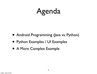 Agenda

                        • Android Programming (Java vs. Python)
                        • Python Examples / UI Examples
                        • A More Complex Example

                                            3
Friday, June 10, 2011
 